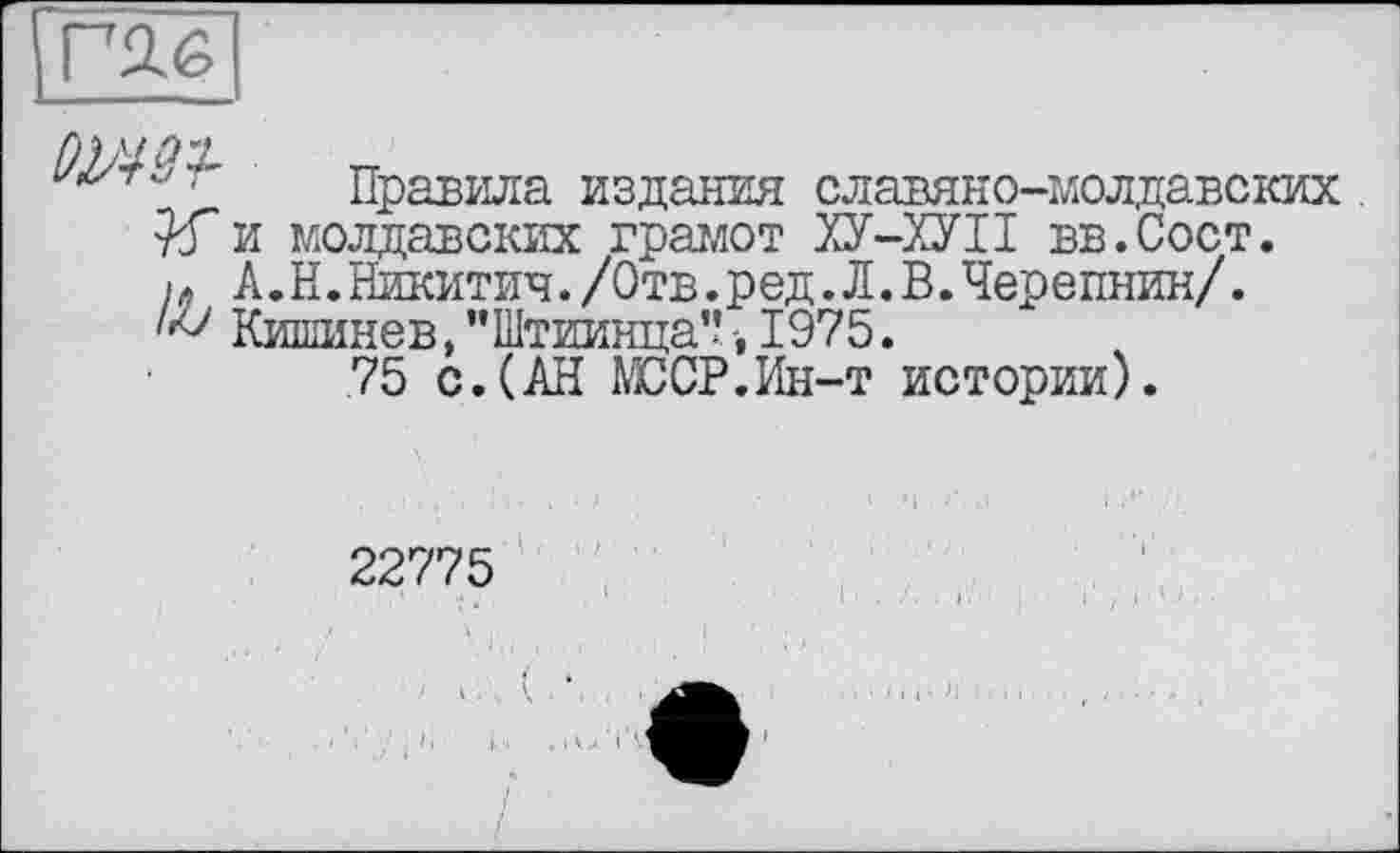 ﻿Правила издания славяно-молдавских. и молдавских грамот ХУ-ХУІІ вв.Сост.
і » А.Н.Никитич./Отв.ред.Л.В.Черепнин/.
Кишинев,"Штиинца"-, 1975.
75 с. (АН МООР.Ин-т истории).
22775